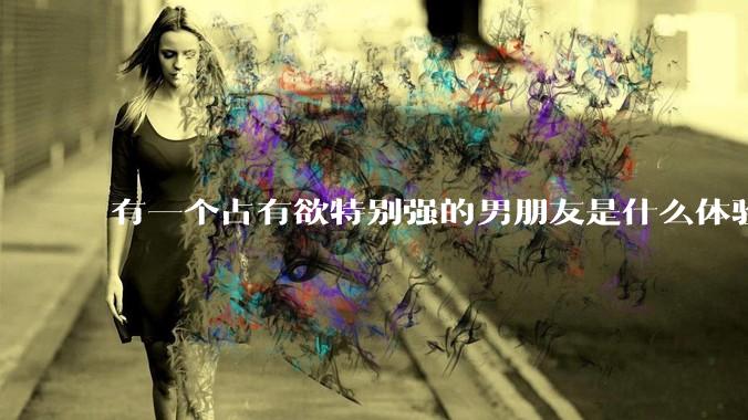 有一个占有欲特别强的男朋友是什么体验？